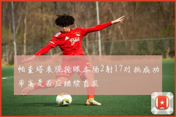 帕奎塔表现抢眼本场2射17对抗成功率高是否应继续首发