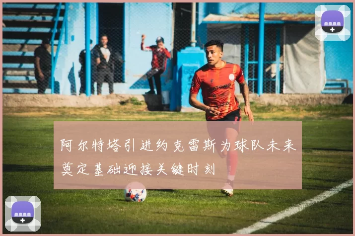阿尔特塔引进约克雷斯为球队未来奠定基础迎接关键时刻
