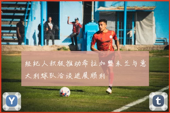 经纪人积极推动希拉加盟米兰与意大利球队洽谈进展顺利