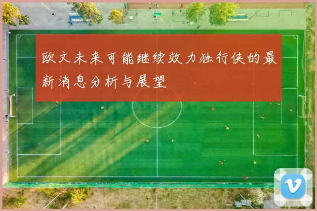 欧文未来可能继续效力独行侠的最新消息分析与展望