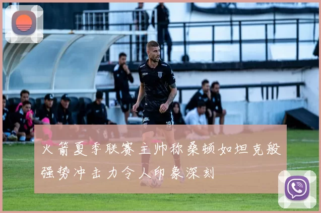 火箭夏季联赛主帅称桑顿如坦克般强势冲击力令人印象深刻