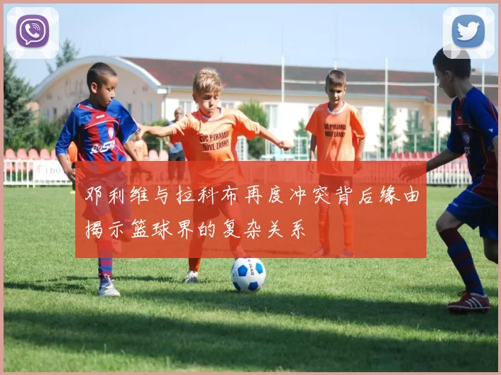 邓利维与拉科布再度冲突背后缘由揭示篮球界的复杂关系