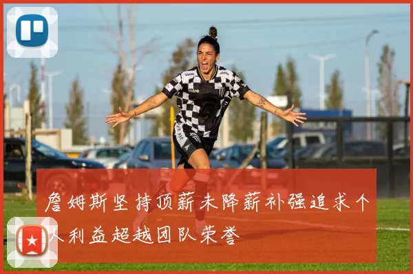 詹姆斯坚持顶薪未降薪补强追求个人利益超越团队荣誉