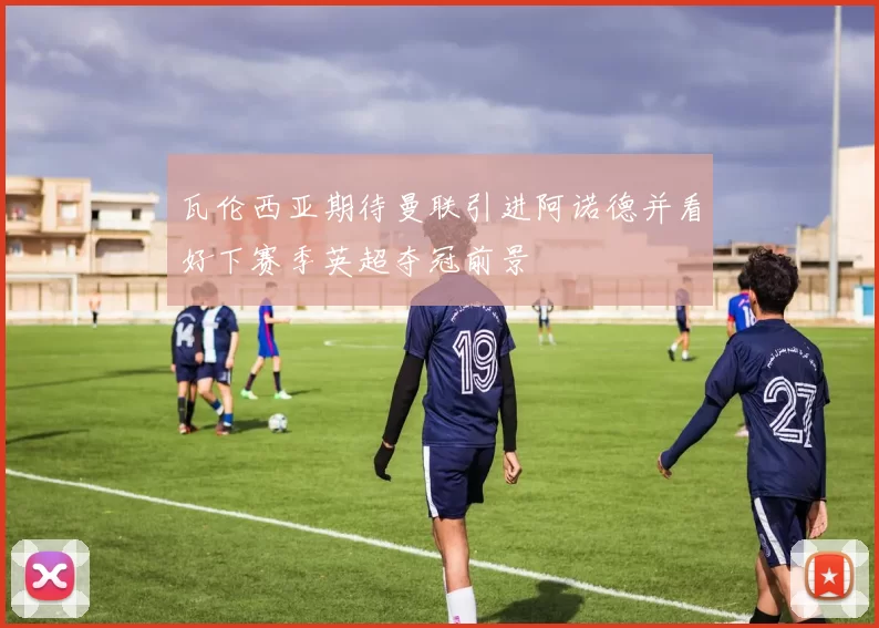 瓦伦西亚期待曼联引进阿诺德并看好下赛季英超夺冠前景