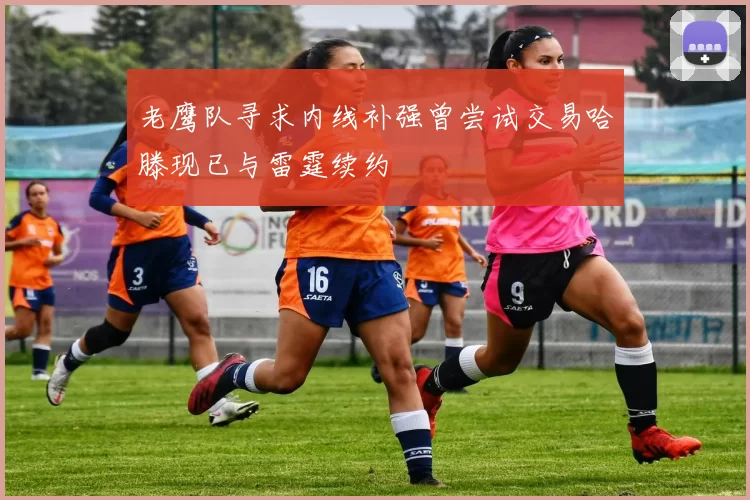 老鹰队寻求内线补强曾尝试交易哈滕现已与雷霆续约