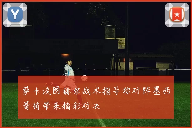 萨卡谈图赫尔战术指导称对阵墨西哥将带来精彩对决
