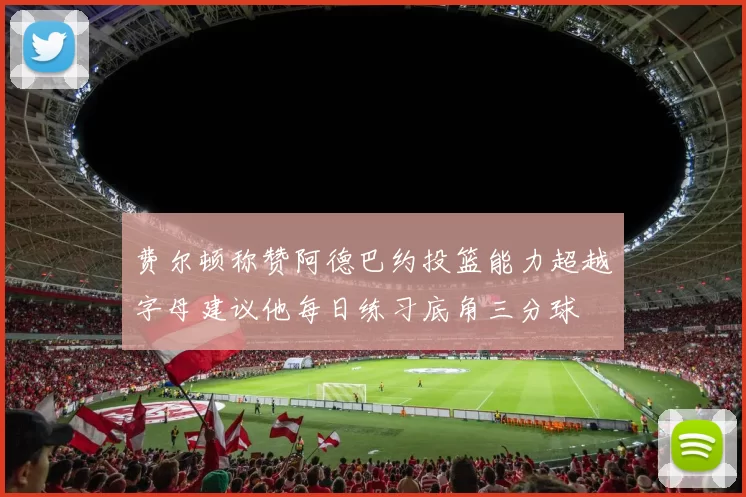 费尔顿称赞阿德巴约投篮能力超越字母建议他每日练习底角三分球