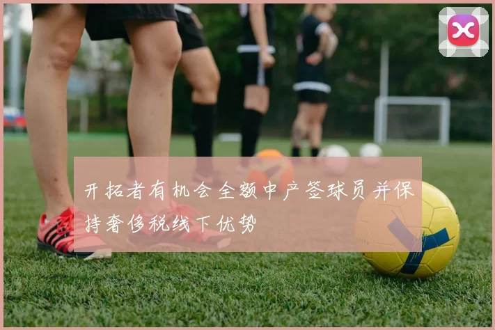 开拓者有机会全额中产签球员并保持奢侈税线下优势