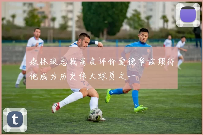 森林狼总裁高度评价爱德华兹期待他成为历史伟大球员之一