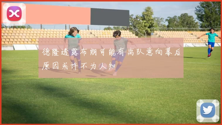 德隆透露布朗可能有离队意向幕后原因或许不为人知