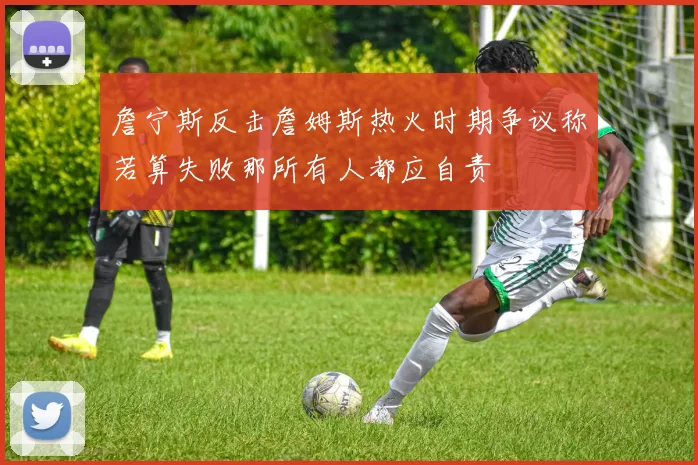 詹宁斯反击詹姆斯热火时期争议称若算失败那所有人都应自责