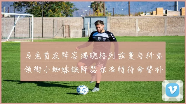 马竞首发阵容揭晓格列兹曼与科克领衔小蜘蛛缺阵瑟尔洛特待命替补