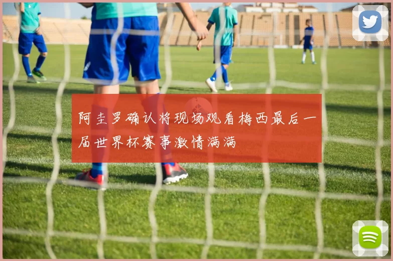 阿圭罗确认将现场观看梅西最后一届世界杯赛事激情满满