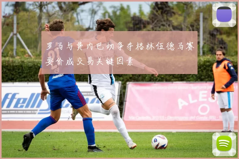 罗马与费内巴切争夺格林伍德马赛要价成交易关键因素