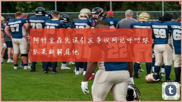 阿特金森失误引发争议网记呼吁球队果断解雇他