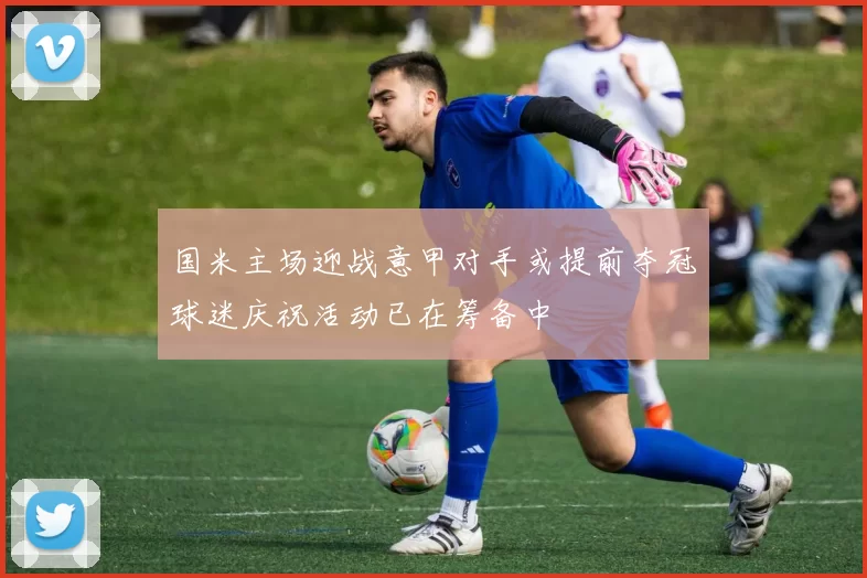 国米主场迎战意甲对手或提前夺冠球迷庆祝活动已在筹备中
