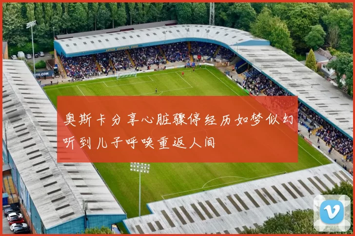 奥斯卡分享心脏骤停经历如梦似幻听到儿子呼唤重返人间