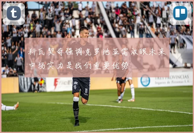 科瓦契奇强调克罗地亚需放眼未来中场实力是我们重要优势