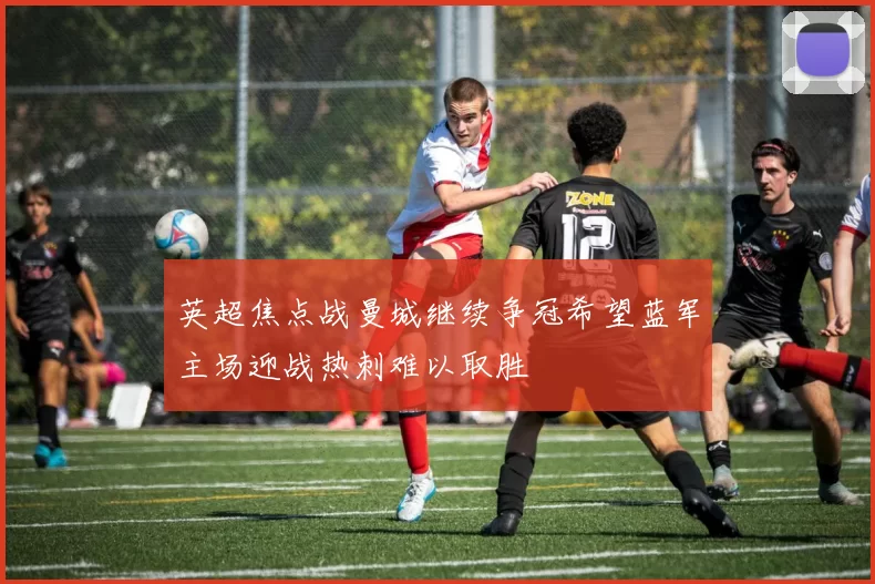 英超焦点战曼城继续争冠希望蓝军主场迎战热刺难以取胜