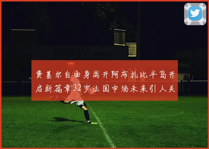 费基尔自由身离开阿布扎比半岛开启新篇章32岁法国中场未来引人关注